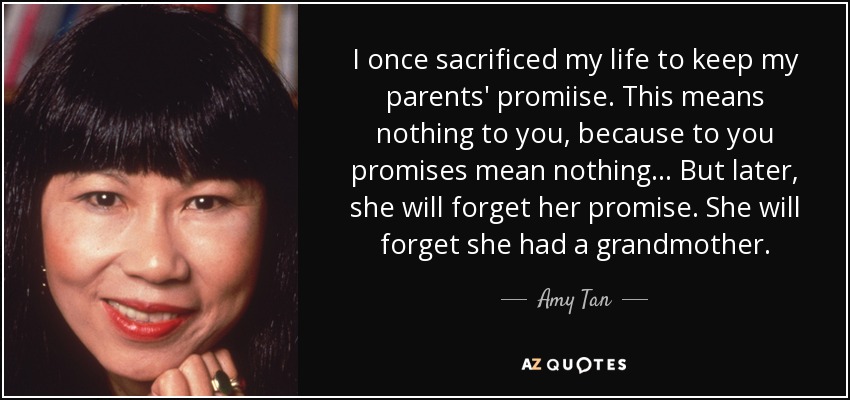 I once sacrificed my life to keep my parents' promiise. This means nothing to you, because to you promises mean nothing... But later, she will forget her promise. She will forget she had a grandmother. - Amy Tan