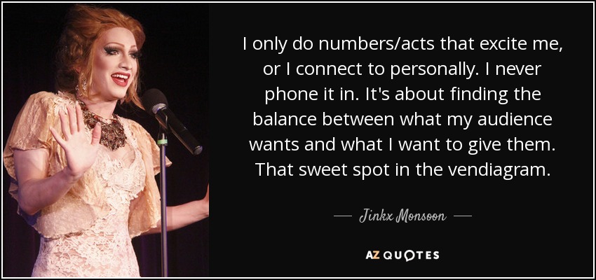 I only do numbers/acts that excite me, or I connect to personally. I never phone it in. It's about finding the balance between what my audience wants and what I want to give them. That sweet spot in the vendiagram. - Jinkx Monsoon