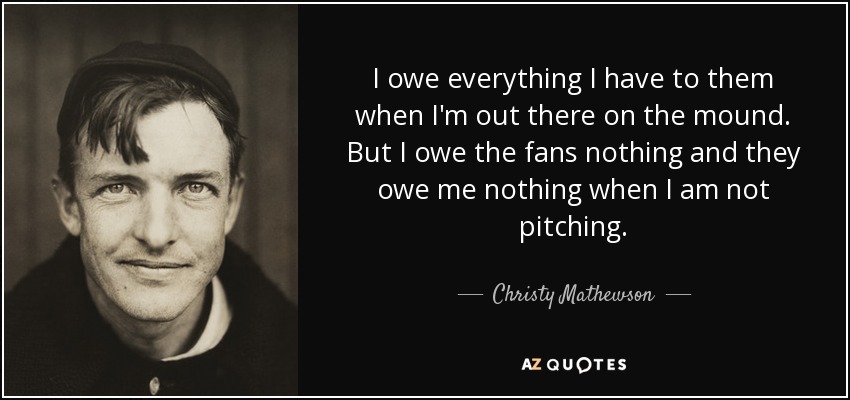 I owe everything I have to them when I'm out there on the mound. But I owe the fans nothing and they owe me nothing when I am not pitching. - Christy Mathewson