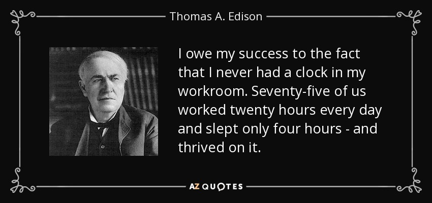 Debo mi éxito al hecho de que nunca tuve un reloj en mi lugar de trabajo. Setenta y cinco de nosotros trabajábamos veinte horas cada día y dormíamos sólo cuatro, y prosperábamos con ello. - Thomas A. Edison