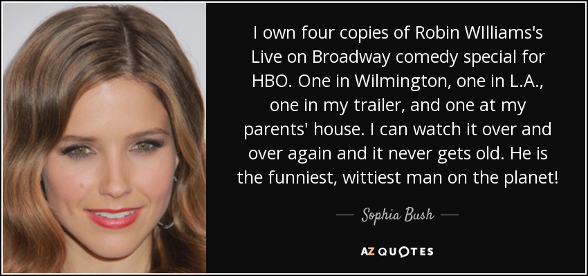 I own four copies of Robin WIlliams's Live on Broadway comedy special for HBO. One in Wilmington, one in L.A., one in my trailer, and one at my parents' house. I can watch it over and over again and it never gets old. He is the funniest, wittiest man on the planet! - Sophia Bush