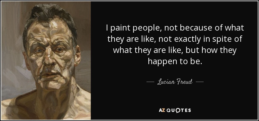 I paint people, not because of what they are like, not exactly in spite of what they are like, but how they happen to be. - Lucian Freud