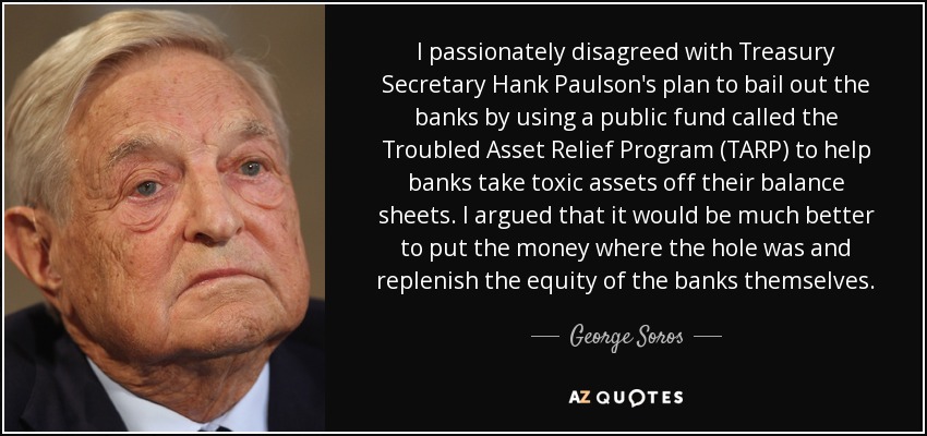 I passionately disagreed with Treasury Secretary Hank Paulson's plan to bail out the banks by using a public fund called the Troubled Asset Relief Program (TARP) to help banks take toxic assets off their balance sheets. I argued that it would be much better to put the money where the hole was and replenish the equity of the banks themselves. - George Soros