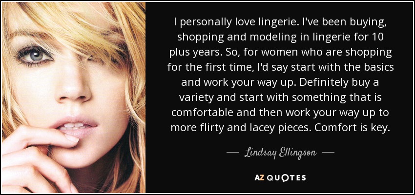 I personally love lingerie. I've been buying, shopping and modeling in lingerie for 10 plus years. So, for women who are shopping for the first time, I'd say start with the basics and work your way up. Definitely buy a variety and start with something that is comfortable and then work your way up to more flirty and lacey pieces. Comfort is key. - Lindsay Ellingson