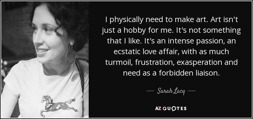 Físicamente necesito hacer arte. El arte no es sólo un hobby para mí. No es algo que me guste. Es una pasión intensa, un romance extático, con tanta agitación, frustración, exasperación y necesidad como un enlace prohibido. - Sarah Lacy