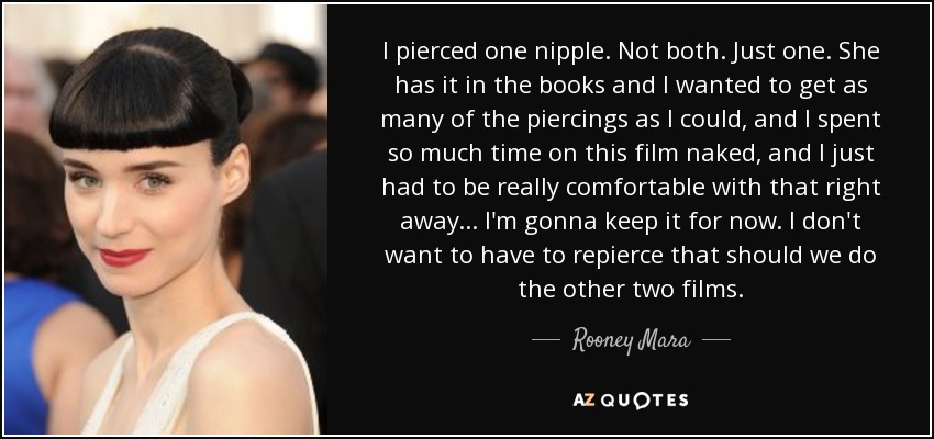 I pierced one nipple. Not both. Just one. She has it in the books and I wanted to get as many of the piercings as I could, and I spent so much time on this film naked, and I just had to be really comfortable with that right away . . . I'm gonna keep it for now. I don't want to have to repierce that should we do the other two films. - Rooney Mara