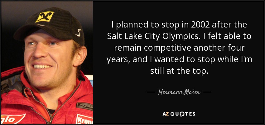 I planned to stop in 2002 after the Salt Lake City Olympics. I felt able to remain competitive another four years, and I wanted to stop while I'm still at the top. - Hermann Maier