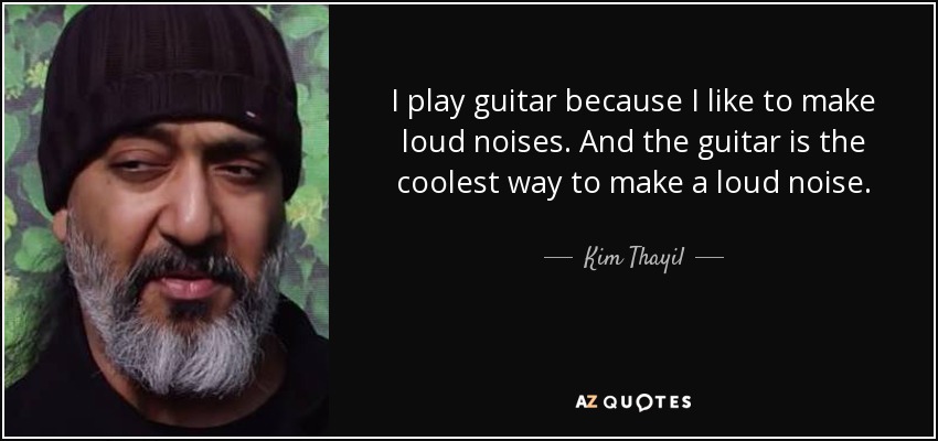 I play guitar because I like to make loud noises. And the guitar is the coolest way to make a loud noise. - Kim Thayil
