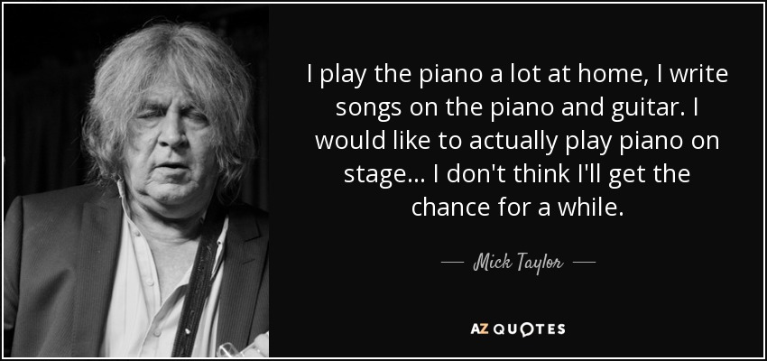I play the piano a lot at home, I write songs on the piano and guitar. I would like to actually play piano on stage... I don't think I'll get the chance for a while. - Mick Taylor