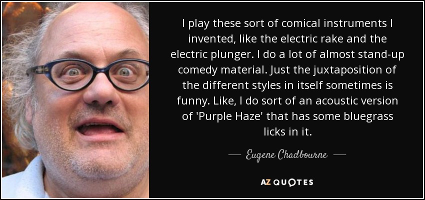 I play these sort of comical instruments I invented, like the electric rake and the electric plunger. I do a lot of almost stand-up comedy material. Just the juxtaposition of the different styles in itself sometimes is funny. Like, I do sort of an acoustic version of 'Purple Haze' that has some bluegrass licks in it. - Eugene Chadbourne