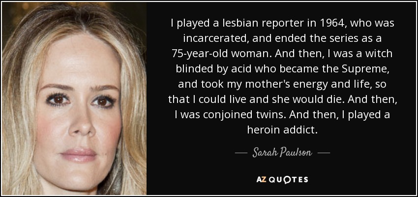 I played a lesbian reporter in 1964, who was incarcerated, and ended the series as a 75-year-old woman. And then, I was a witch blinded by acid who became the Supreme, and took my mother's energy and life, so that I could live and she would die. And then, I was conjoined twins. And then, I played a heroin addict. - Sarah Paulson