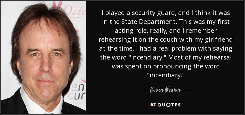 I played a security guard, and I think it was in the State Department. This was my first acting role, really, and I remember rehearsing it on the couch with my girlfriend at the time. I had a real problem with saying the word 