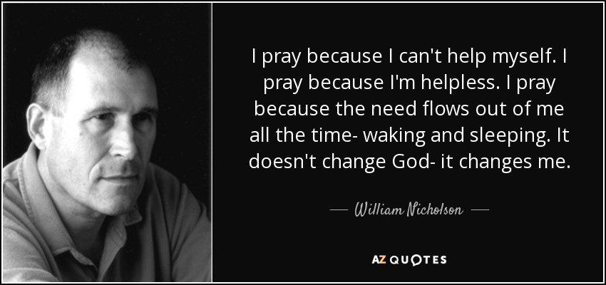 I pray because I can't help myself. I pray because I'm helpless. I pray because the need flows out of me all the time- waking and sleeping. It doesn't change God- it changes me. - William Nicholson