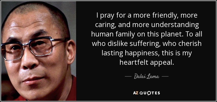 I pray for a more friendly, more caring, and more understanding human family on this planet. To all who dislike suffering, who cherish lasting happiness, this is my heartfelt appeal. - Dalai Lama