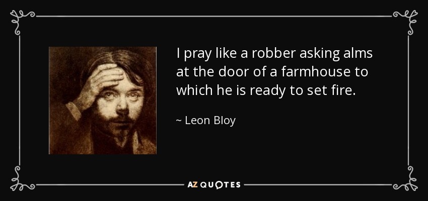 I pray like a robber asking alms at the door of a farmhouse to which he is ready to set fire. - Leon Bloy