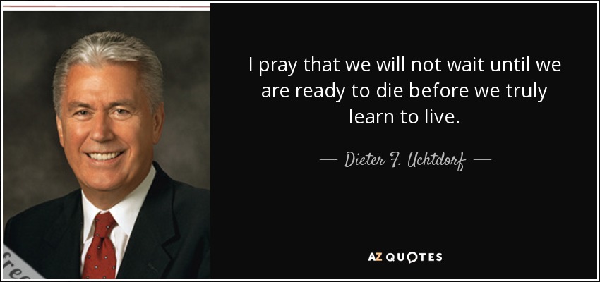 I pray that we will not wait until we are ready to die before we truly learn to live. - Dieter F. Uchtdorf