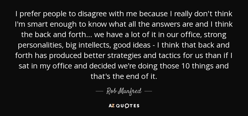 I prefer people to disagree with me because I really don't think I'm smart enough to know what all the answers are and I think the back and forth ... we have a lot of it in our office, strong personalities, big intellects, good ideas - I think that back and forth has produced better strategies and tactics for us than if I sat in my office and decided we're doing those 10 things and that's the end of it. - Rob Manfred