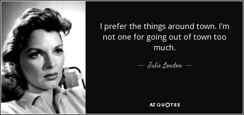 I prefer the things around town. I'm not one for going out of town too much. - Julie London