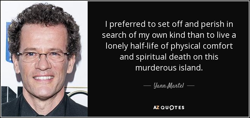 I preferred to set off and perish in search of my own kind than to live a lonely half-life of physical comfort and spiritual death on this murderous island. - Yann Martel