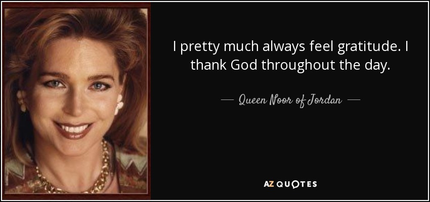 I pretty much always feel gratitude. I thank God throughout the day. - Queen Noor of Jordan