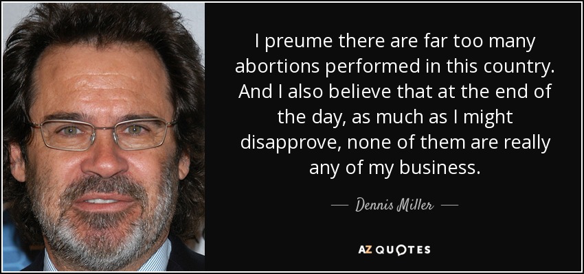 I preume there are far too many abortions performed in this country. And I also believe that at the end of the day, as much as I might disapprove, none of them are really any of my business. - Dennis Miller