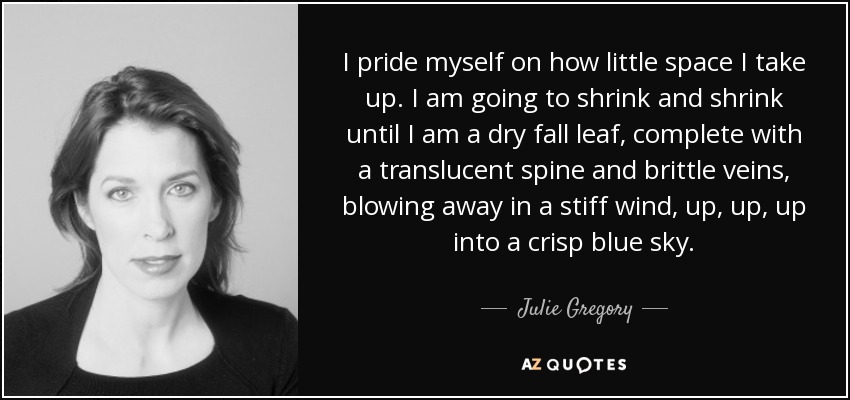 I pride myself on how little space I take up. I am going to shrink and shrink until I am a dry fall leaf, complete with a translucent spine and brittle veins, blowing away in a stiff wind, up, up, up into a crisp blue sky. - Julie Gregory