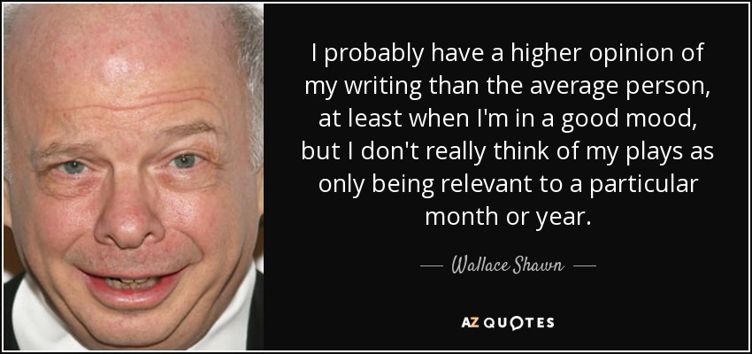 Probablemente tengo una opinión más elevada de lo que escribo que la media de la gente, al menos cuando estoy de buen humor, pero en realidad no pienso que mis obras sólo sean relevantes para un mes o un año en particular. - Wallace Shawn