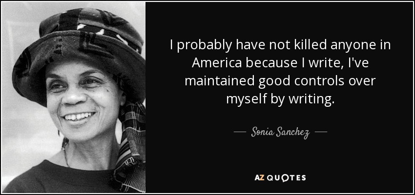 I probably have not killed anyone in America because I write, I've maintained good controls over myself by writing. - Sonia Sanchez