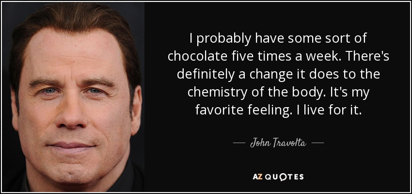 Probablemente tomo algún tipo de chocolate cinco veces a la semana. Definitivamente hay un cambio en la química del cuerpo. Es mi sensación favorita. Vivo para ello. - John Travolta