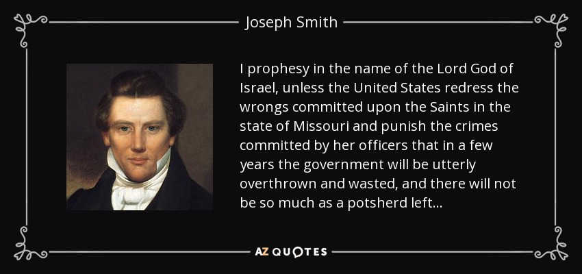 I prophesy in the name of the Lord God of Israel, unless the United States redress the wrongs committed upon the Saints in the state of Missouri and punish the crimes committed by her officers that in a few years the government will be utterly overthrown and wasted, and there will not be so much as a potsherd left . . . - Joseph Smith, Jr.