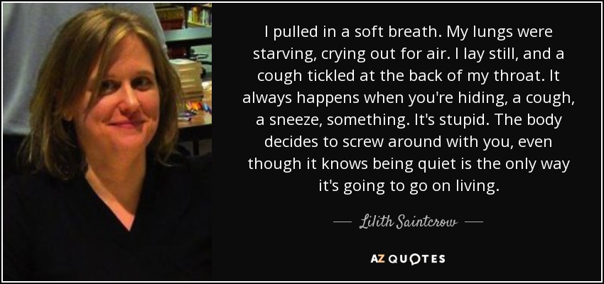 Inspiré suavemente. Mis pulmones estaban hambrientos, pidiendo aire a gritos. Me quedé inmóvil y una tos me hizo cosquillas en la garganta. Siempre pasa cuando te escondes, una tos, un estornudo, algo. Es una estupidez. El cuerpo decide fastidiarte, aunque sabe que estar quieto es la única forma que tiene de seguir viviendo. - Lilith Saintcrow