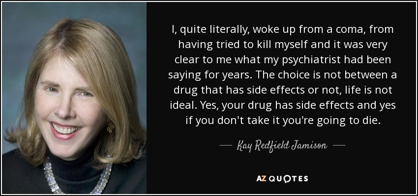 I, quite literally, woke up from a coma, from having tried to kill myself and it was very clear to me what my psychiatrist had been saying for years. The choice is not between a drug that has side effects or not, life is not ideal. Yes, your drug has side effects and yes if you don't take it you're going to die. - Kay Redfield Jamison