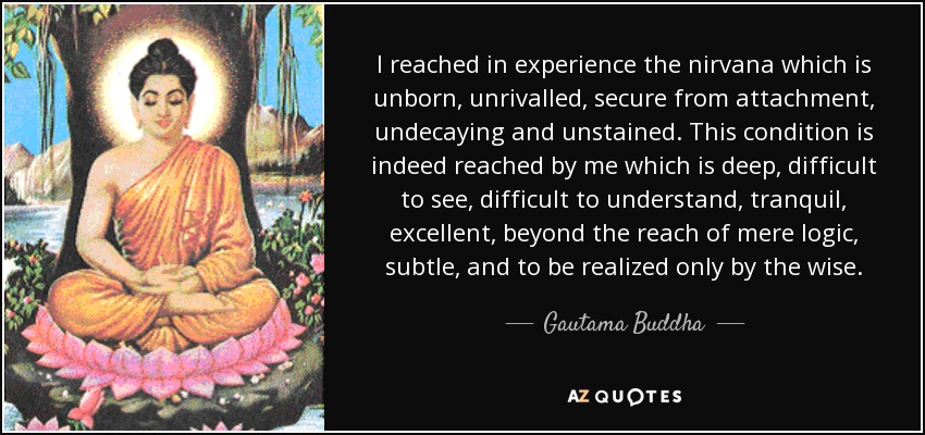 I reached in experience the nirvana which is unborn, unrivalled, secure from attachment, undecaying and unstained. This condition is indeed reached by me which is deep, difficult to see, difficult to understand, tranquil, excellent, beyond the reach of mere logic, subtle, and to be realized only by the wise. - Gautama Buddha