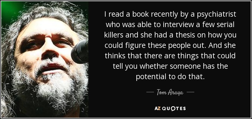 I read a book recently by a psychiatrist who was able to interview a few serial killers and she had a thesis on how you could figure these people out. And she thinks that there are things that could tell you whether someone has the potential to do that. - Tom Araya