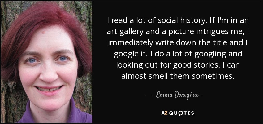 I read a lot of social history. If I'm in an art gallery and a picture intrigues me, I immediately write down the title and I google it. I do a lot of googling and looking out for good stories. I can almost smell them sometimes. - Emma Donoghue