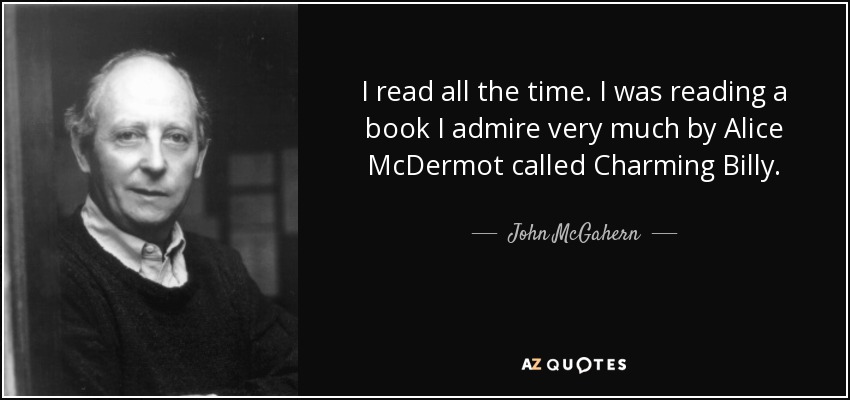 I read all the time. I was reading a book I admire very much by Alice McDermot called Charming Billy. - John McGahern