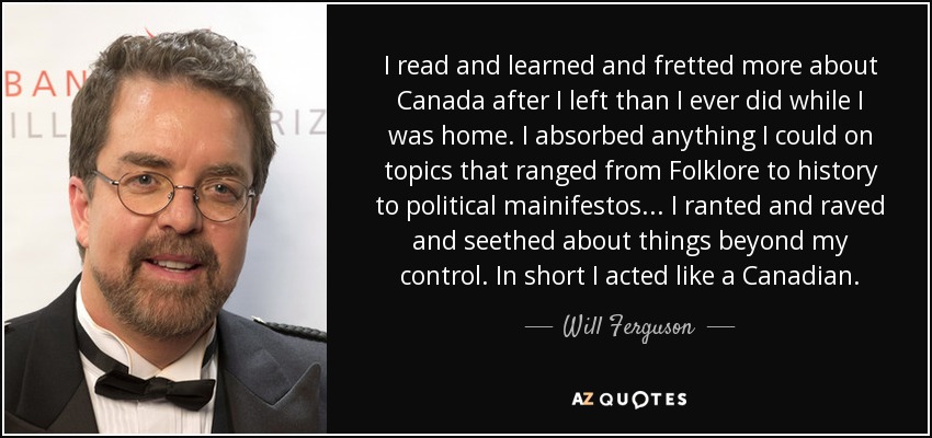 I read and learned and fretted more about Canada after I left than I ever did while I was home. I absorbed anything I could on topics that ranged from Folklore to history to political mainifestos... I ranted and raved and seethed about things beyond my control. In short I acted like a Canadian. - Will Ferguson