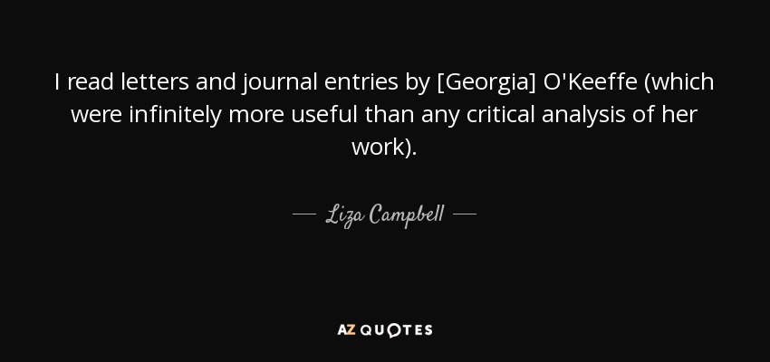 I read letters and journal entries by [Georgia] O'Keeffe (which were infinitely more useful than any critical analysis of her work). - Liza Campbell