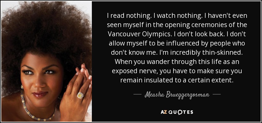 I read nothing. I watch nothing. I haven't even seen myself in the opening ceremonies of the Vancouver Olympics. I don't look back. I don't allow myself to be influenced by people who don't know me. I'm incredibly thin-skinned. When you wander through this life as an exposed nerve, you have to make sure you remain insulated to a certain extent. - Measha Brueggergosman