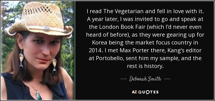 I read The Vegetarian and fell in love with it. A year later, I was invited to go and speak at the London Book Fair (which I'd never even heard of before), as they were gearing up for Korea being the market focus country in 2014. I met Max Porter there, Kang's editor at Portobello, sent him my sample, and the rest is history. - Deborah Smith