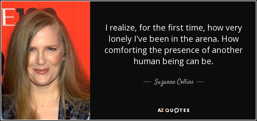 I realize, for the first time, how very lonely I've been in the arena. How comforting the presence of another human being can be. - Suzanne Collins