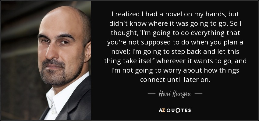 I realized I had a novel on my hands, but didn't know where it was going to go. So I thought, 'I'm going to do everything that you're not supposed to do when you plan a novel; I'm going to step back and let this thing take itself wherever it wants to go, and I'm not going to worry about how things connect until later on. - Hari Kunzru