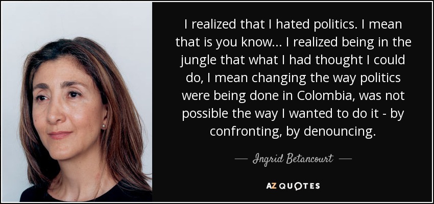 I realized that I hated politics. I mean that is you know... I realized being in the jungle that what I had thought I could do, I mean changing the way politics were being done in Colombia, was not possible the way I wanted to do it - by confronting, by denouncing. - Ingrid Betancourt