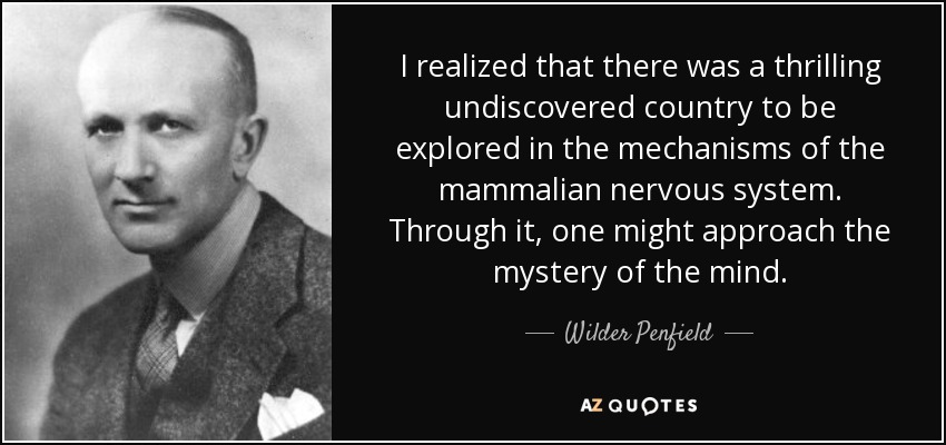 I realized that there was a thrilling undiscovered country to be explored in the mechanisms of the mammalian nervous system. Through it, one might approach the mystery of the mind. - Wilder Penfield