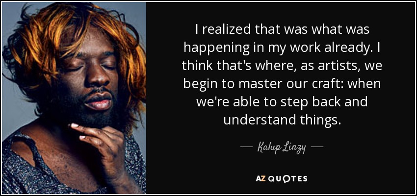 I realized that was what was happening in my work already. I think that's where, as artists, we begin to master our craft: when we're able to step back and understand things. - Kalup Linzy