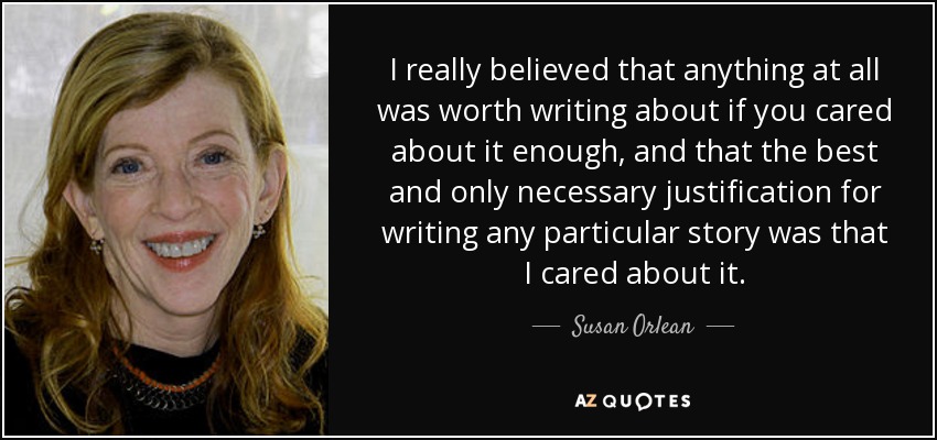 I really believed that anything at all was worth writing about if you cared about it enough, and that the best and only necessary justification for writing any particular story was that I cared about it. - Susan Orlean