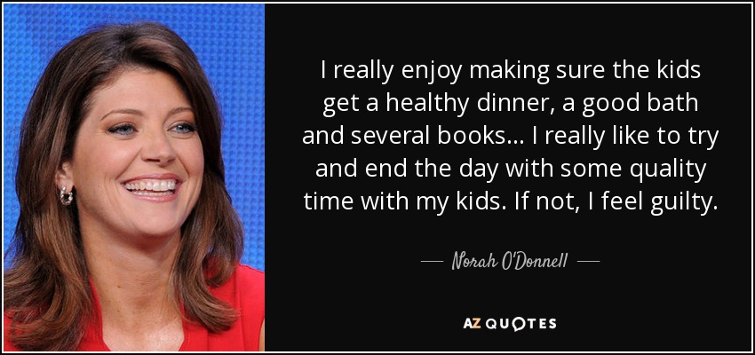 I really enjoy making sure the kids get a healthy dinner, a good bath and several books... I really like to try and end the day with some quality time with my kids. If not, I feel guilty. - Norah O'Donnell