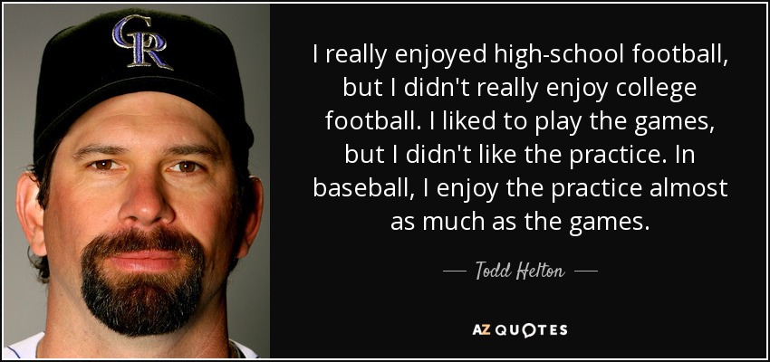 I really enjoyed high-school football, but I didn't really enjoy college football. I liked to play the games, but I didn't like the practice. In baseball, I enjoy the practice almost as much as the games. - Todd Helton