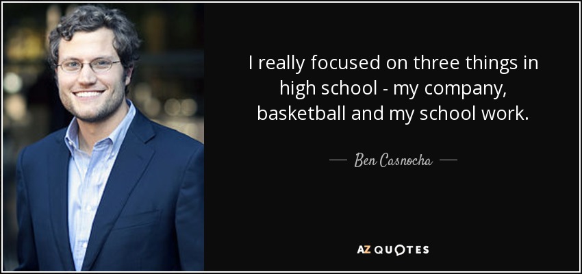 I really focused on three things in high school - my company, basketball and my school work. - Ben Casnocha