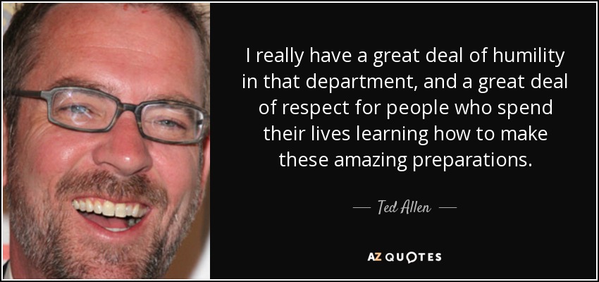 I really have a great deal of humility in that department, and a great deal of respect for people who spend their lives learning how to make these amazing preparations. - Ted Allen